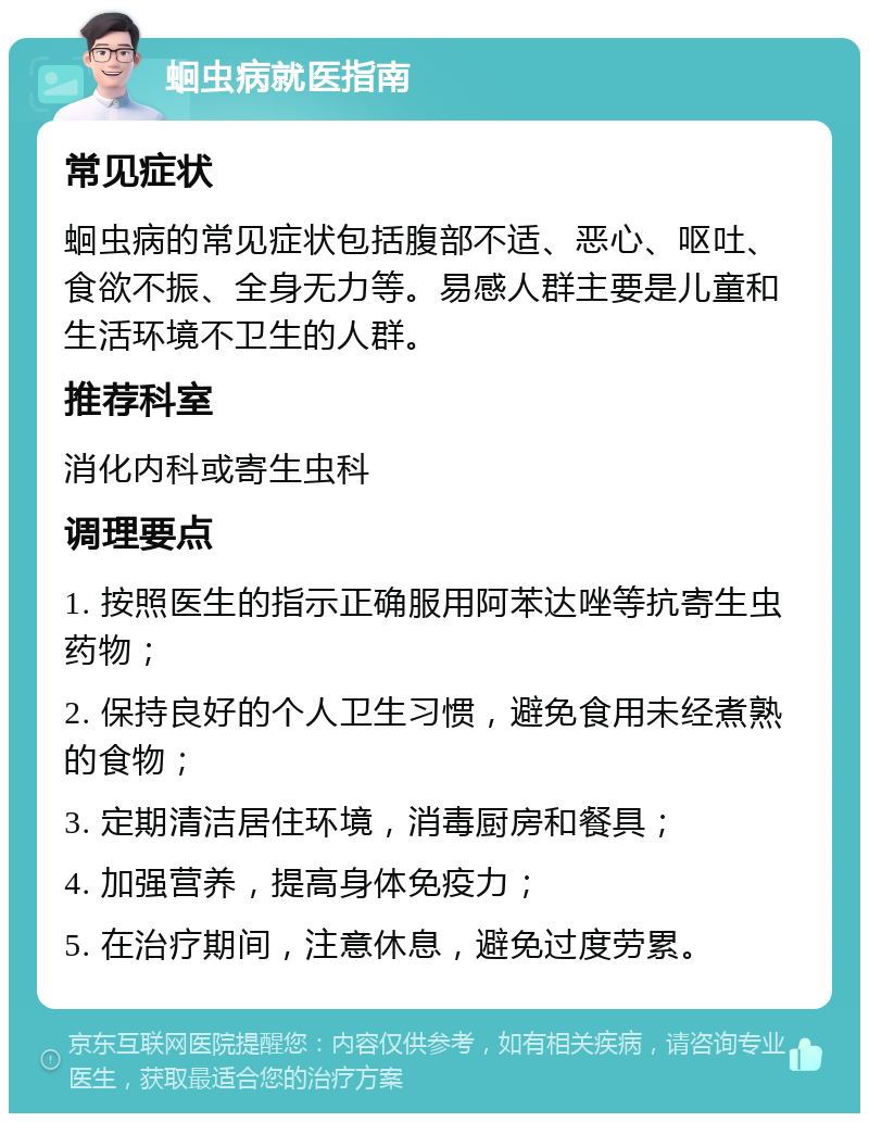 蛔虫病就医指南 常见症状 蛔虫病的常见症状包括腹部不适、恶心、呕吐、食欲不振、全身无力等。易感人群主要是儿童和生活环境不卫生的人群。 推荐科室 消化内科或寄生虫科 调理要点 1. 按照医生的指示正确服用阿苯达唑等抗寄生虫药物； 2. 保持良好的个人卫生习惯，避免食用未经煮熟的食物； 3. 定期清洁居住环境，消毒厨房和餐具； 4. 加强营养，提高身体免疫力； 5. 在治疗期间，注意休息，避免过度劳累。