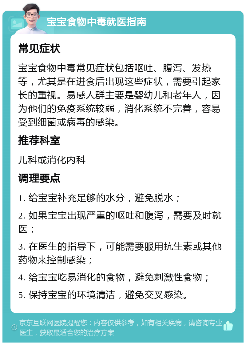 宝宝食物中毒就医指南 常见症状 宝宝食物中毒常见症状包括呕吐、腹泻、发热等，尤其是在进食后出现这些症状，需要引起家长的重视。易感人群主要是婴幼儿和老年人，因为他们的免疫系统较弱，消化系统不完善，容易受到细菌或病毒的感染。 推荐科室 儿科或消化内科 调理要点 1. 给宝宝补充足够的水分，避免脱水； 2. 如果宝宝出现严重的呕吐和腹泻，需要及时就医； 3. 在医生的指导下，可能需要服用抗生素或其他药物来控制感染； 4. 给宝宝吃易消化的食物，避免刺激性食物； 5. 保持宝宝的环境清洁，避免交叉感染。