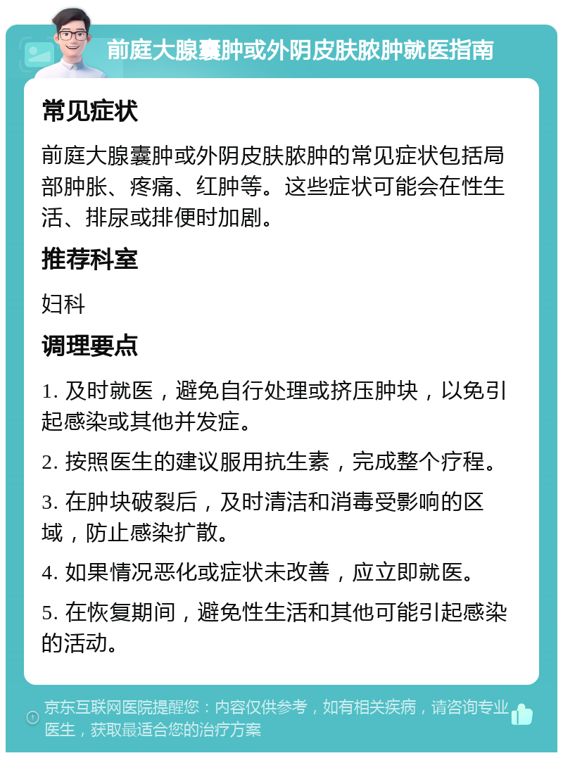 前庭大腺囊肿或外阴皮肤脓肿就医指南 常见症状 前庭大腺囊肿或外阴皮肤脓肿的常见症状包括局部肿胀、疼痛、红肿等。这些症状可能会在性生活、排尿或排便时加剧。 推荐科室 妇科 调理要点 1. 及时就医，避免自行处理或挤压肿块，以免引起感染或其他并发症。 2. 按照医生的建议服用抗生素，完成整个疗程。 3. 在肿块破裂后，及时清洁和消毒受影响的区域，防止感染扩散。 4. 如果情况恶化或症状未改善，应立即就医。 5. 在恢复期间，避免性生活和其他可能引起感染的活动。