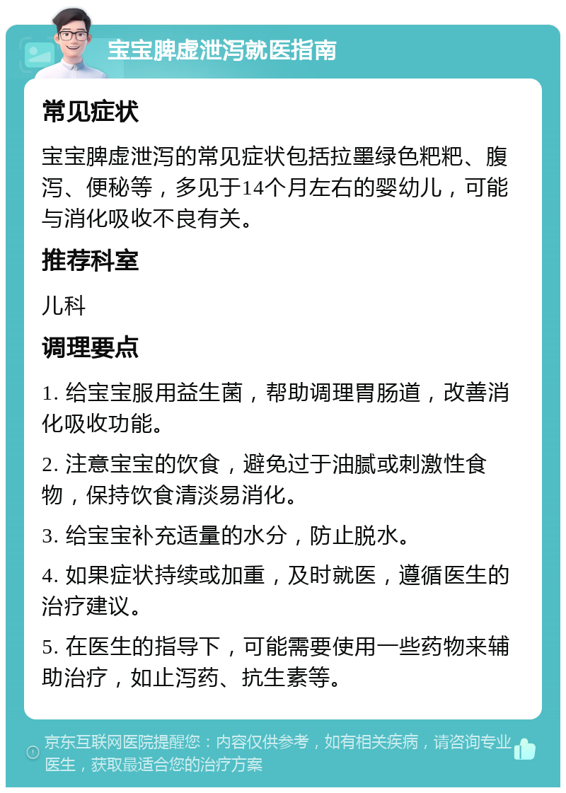 宝宝脾虚泄泻就医指南 常见症状 宝宝脾虚泄泻的常见症状包括拉墨绿色粑粑、腹泻、便秘等，多见于14个月左右的婴幼儿，可能与消化吸收不良有关。 推荐科室 儿科 调理要点 1. 给宝宝服用益生菌，帮助调理胃肠道，改善消化吸收功能。 2. 注意宝宝的饮食，避免过于油腻或刺激性食物，保持饮食清淡易消化。 3. 给宝宝补充适量的水分，防止脱水。 4. 如果症状持续或加重，及时就医，遵循医生的治疗建议。 5. 在医生的指导下，可能需要使用一些药物来辅助治疗，如止泻药、抗生素等。