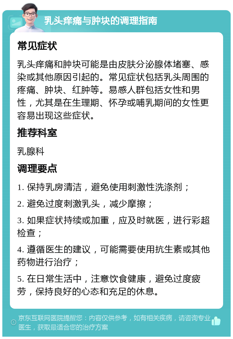 乳头痒痛与肿块的调理指南 常见症状 乳头痒痛和肿块可能是由皮肤分泌腺体堵塞、感染或其他原因引起的。常见症状包括乳头周围的疼痛、肿块、红肿等。易感人群包括女性和男性，尤其是在生理期、怀孕或哺乳期间的女性更容易出现这些症状。 推荐科室 乳腺科 调理要点 1. 保持乳房清洁，避免使用刺激性洗涤剂； 2. 避免过度刺激乳头，减少摩擦； 3. 如果症状持续或加重，应及时就医，进行彩超检查； 4. 遵循医生的建议，可能需要使用抗生素或其他药物进行治疗； 5. 在日常生活中，注意饮食健康，避免过度疲劳，保持良好的心态和充足的休息。