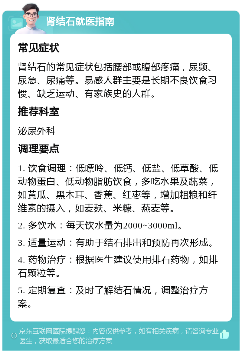 肾结石就医指南 常见症状 肾结石的常见症状包括腰部或腹部疼痛，尿频、尿急、尿痛等。易感人群主要是长期不良饮食习惯、缺乏运动、有家族史的人群。 推荐科室 泌尿外科 调理要点 1. 饮食调理：低嘌呤、低钙、低盐、低草酸、低动物蛋白、低动物脂肪饮食，多吃水果及蔬菜，如黄瓜、黑木耳、香蕉、红枣等，增加粗粮和纤维素的摄入，如麦麸、米糠、燕麦等。 2. 多饮水：每天饮水量为2000~3000ml。 3. 适量运动：有助于结石排出和预防再次形成。 4. 药物治疗：根据医生建议使用排石药物，如排石颗粒等。 5. 定期复查：及时了解结石情况，调整治疗方案。