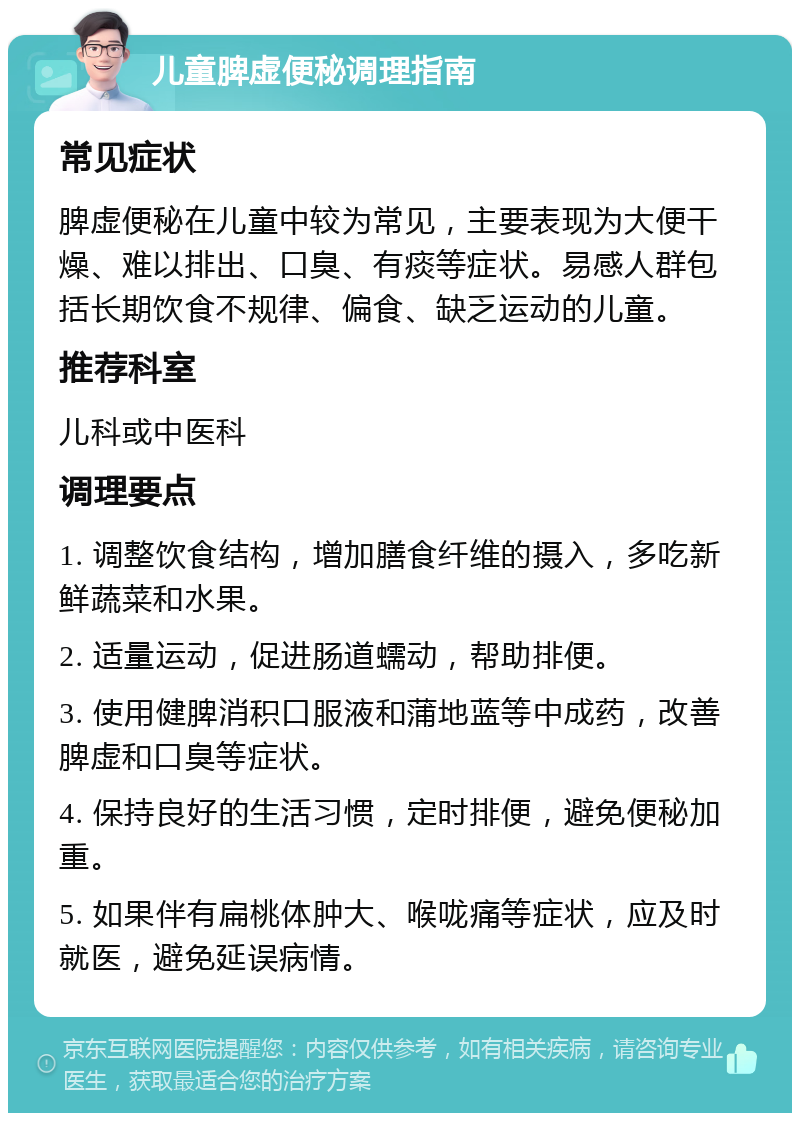 儿童脾虚便秘调理指南 常见症状 脾虚便秘在儿童中较为常见，主要表现为大便干燥、难以排出、口臭、有痰等症状。易感人群包括长期饮食不规律、偏食、缺乏运动的儿童。 推荐科室 儿科或中医科 调理要点 1. 调整饮食结构，增加膳食纤维的摄入，多吃新鲜蔬菜和水果。 2. 适量运动，促进肠道蠕动，帮助排便。 3. 使用健脾消积口服液和蒲地蓝等中成药，改善脾虚和口臭等症状。 4. 保持良好的生活习惯，定时排便，避免便秘加重。 5. 如果伴有扁桃体肿大、喉咙痛等症状，应及时就医，避免延误病情。