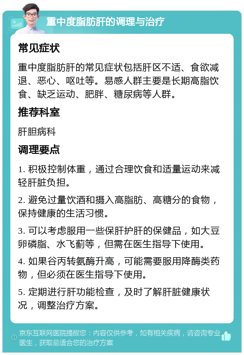 重中度脂肪肝的调理与治疗 常见症状 重中度脂肪肝的常见症状包括肝区不适、食欲减退、恶心、呕吐等。易感人群主要是长期高脂饮食、缺乏运动、肥胖、糖尿病等人群。 推荐科室 肝胆病科 调理要点 1. 积极控制体重，通过合理饮食和适量运动来减轻肝脏负担。 2. 避免过量饮酒和摄入高脂肪、高糖分的食物，保持健康的生活习惯。 3. 可以考虑服用一些保肝护肝的保健品，如大豆卵磷脂、水飞蓟等，但需在医生指导下使用。 4. 如果谷丙转氨酶升高，可能需要服用降酶类药物，但必须在医生指导下使用。 5. 定期进行肝功能检查，及时了解肝脏健康状况，调整治疗方案。