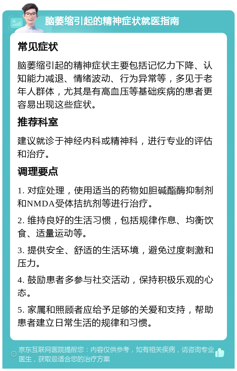 脑萎缩引起的精神症状就医指南 常见症状 脑萎缩引起的精神症状主要包括记忆力下降、认知能力减退、情绪波动、行为异常等，多见于老年人群体，尤其是有高血压等基础疾病的患者更容易出现这些症状。 推荐科室 建议就诊于神经内科或精神科，进行专业的评估和治疗。 调理要点 1. 对症处理，使用适当的药物如胆碱酯酶抑制剂和NMDA受体拮抗剂等进行治疗。 2. 维持良好的生活习惯，包括规律作息、均衡饮食、适量运动等。 3. 提供安全、舒适的生活环境，避免过度刺激和压力。 4. 鼓励患者多参与社交活动，保持积极乐观的心态。 5. 家属和照顾者应给予足够的关爱和支持，帮助患者建立日常生活的规律和习惯。