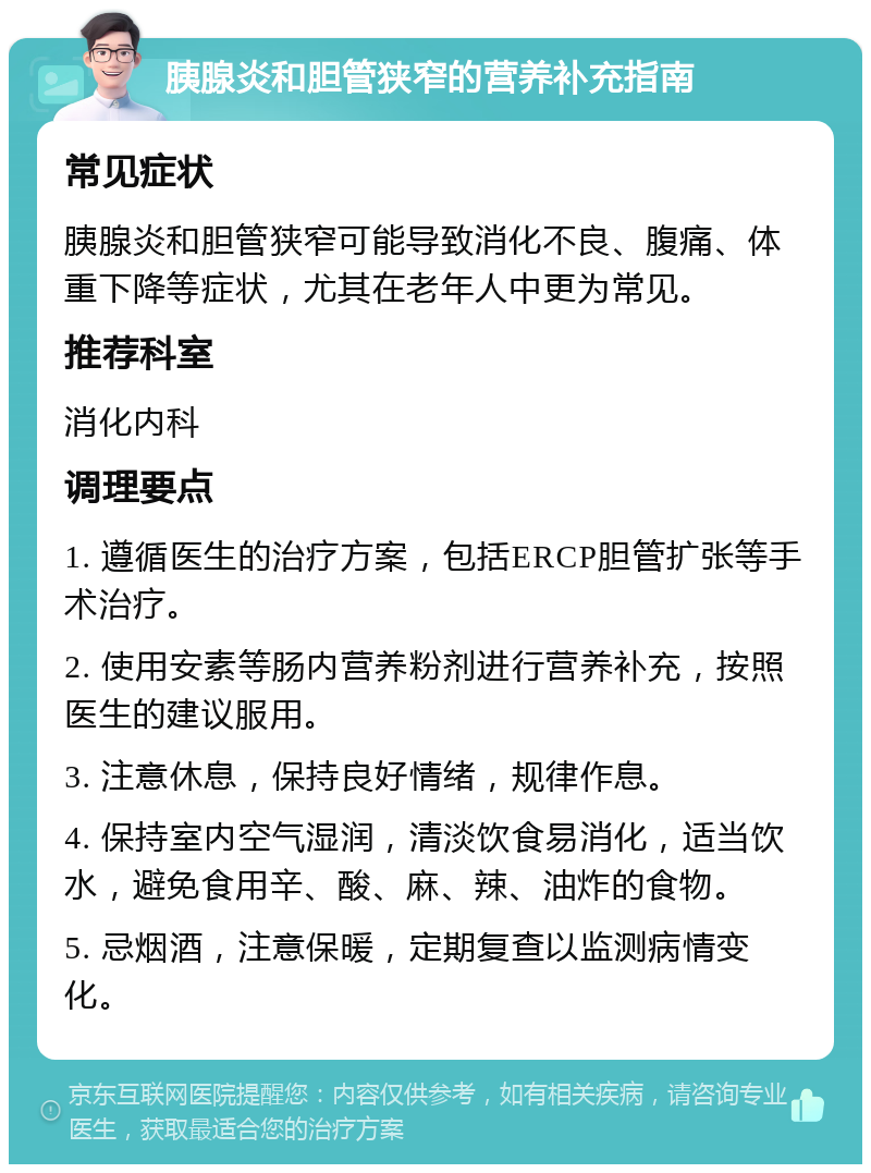 胰腺炎和胆管狭窄的营养补充指南 常见症状 胰腺炎和胆管狭窄可能导致消化不良、腹痛、体重下降等症状，尤其在老年人中更为常见。 推荐科室 消化内科 调理要点 1. 遵循医生的治疗方案，包括ERCP胆管扩张等手术治疗。 2. 使用安素等肠内营养粉剂进行营养补充，按照医生的建议服用。 3. 注意休息，保持良好情绪，规律作息。 4. 保持室内空气湿润，清淡饮食易消化，适当饮水，避免食用辛、酸、麻、辣、油炸的食物。 5. 忌烟酒，注意保暖，定期复查以监测病情变化。