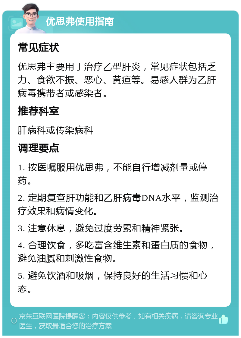 优思弗使用指南 常见症状 优思弗主要用于治疗乙型肝炎，常见症状包括乏力、食欲不振、恶心、黄疸等。易感人群为乙肝病毒携带者或感染者。 推荐科室 肝病科或传染病科 调理要点 1. 按医嘱服用优思弗，不能自行增减剂量或停药。 2. 定期复查肝功能和乙肝病毒DNA水平，监测治疗效果和病情变化。 3. 注意休息，避免过度劳累和精神紧张。 4. 合理饮食，多吃富含维生素和蛋白质的食物，避免油腻和刺激性食物。 5. 避免饮酒和吸烟，保持良好的生活习惯和心态。