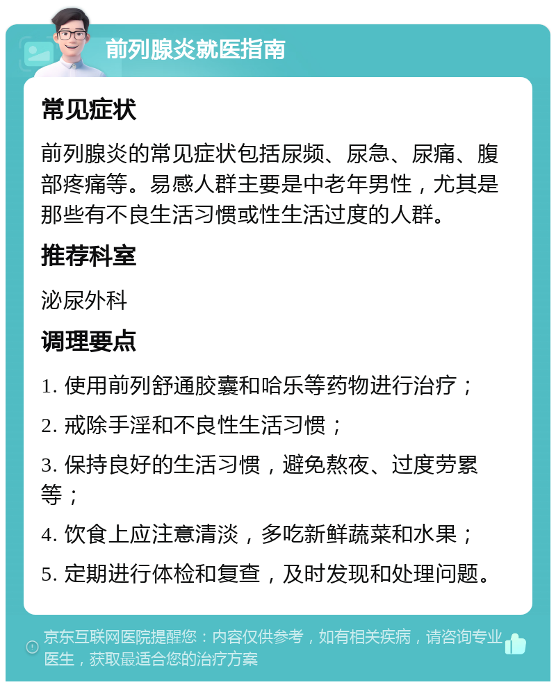 前列腺炎就医指南 常见症状 前列腺炎的常见症状包括尿频、尿急、尿痛、腹部疼痛等。易感人群主要是中老年男性，尤其是那些有不良生活习惯或性生活过度的人群。 推荐科室 泌尿外科 调理要点 1. 使用前列舒通胶囊和哈乐等药物进行治疗； 2. 戒除手淫和不良性生活习惯； 3. 保持良好的生活习惯，避免熬夜、过度劳累等； 4. 饮食上应注意清淡，多吃新鲜蔬菜和水果； 5. 定期进行体检和复查，及时发现和处理问题。