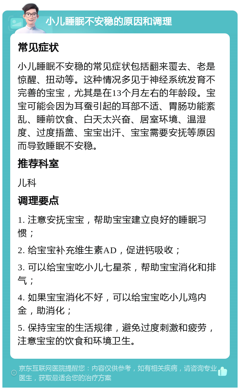 小儿睡眠不安稳的原因和调理 常见症状 小儿睡眠不安稳的常见症状包括翻来覆去、老是惊醒、扭动等。这种情况多见于神经系统发育不完善的宝宝，尤其是在13个月左右的年龄段。宝宝可能会因为耳蚕引起的耳部不适、胃肠功能紊乱、睡前饮食、白天太兴奋、居室环境、温湿度、过度捂盖、宝宝出汗、宝宝需要安抚等原因而导致睡眠不安稳。 推荐科室 儿科 调理要点 1. 注意安抚宝宝，帮助宝宝建立良好的睡眠习惯； 2. 给宝宝补充维生素AD，促进钙吸收； 3. 可以给宝宝吃小儿七星茶，帮助宝宝消化和排气； 4. 如果宝宝消化不好，可以给宝宝吃小儿鸡内金，助消化； 5. 保持宝宝的生活规律，避免过度刺激和疲劳，注意宝宝的饮食和环境卫生。