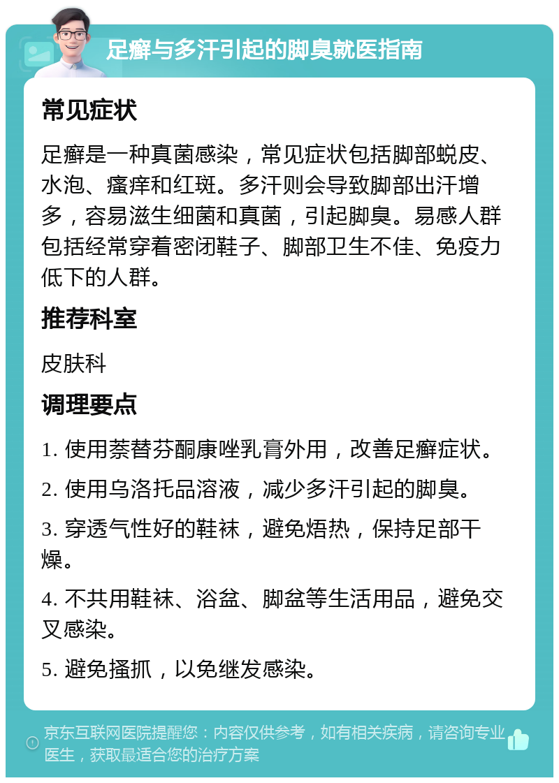 足癣与多汗引起的脚臭就医指南 常见症状 足癣是一种真菌感染，常见症状包括脚部蜕皮、水泡、瘙痒和红斑。多汗则会导致脚部出汗增多，容易滋生细菌和真菌，引起脚臭。易感人群包括经常穿着密闭鞋子、脚部卫生不佳、免疫力低下的人群。 推荐科室 皮肤科 调理要点 1. 使用萘替芬酮康唑乳膏外用，改善足癣症状。 2. 使用乌洛托品溶液，减少多汗引起的脚臭。 3. 穿透气性好的鞋袜，避免焐热，保持足部干燥。 4. 不共用鞋袜、浴盆、脚盆等生活用品，避免交叉感染。 5. 避免搔抓，以免继发感染。