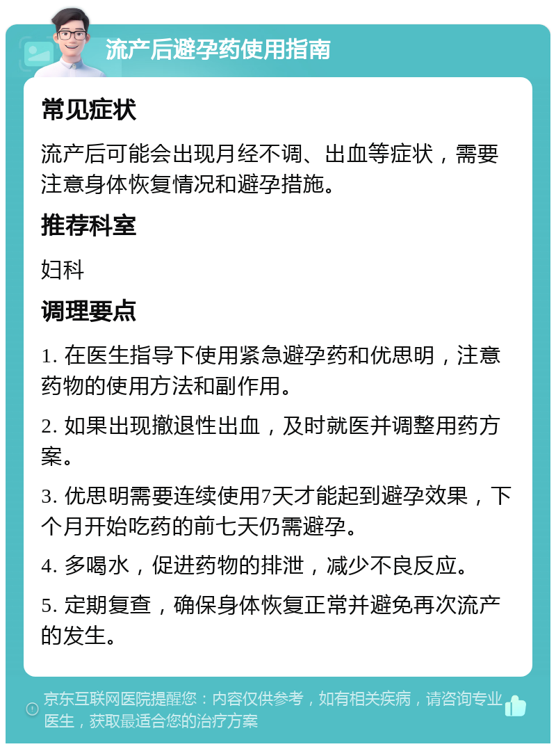 流产后避孕药使用指南 常见症状 流产后可能会出现月经不调、出血等症状，需要注意身体恢复情况和避孕措施。 推荐科室 妇科 调理要点 1. 在医生指导下使用紧急避孕药和优思明，注意药物的使用方法和副作用。 2. 如果出现撤退性出血，及时就医并调整用药方案。 3. 优思明需要连续使用7天才能起到避孕效果，下个月开始吃药的前七天仍需避孕。 4. 多喝水，促进药物的排泄，减少不良反应。 5. 定期复查，确保身体恢复正常并避免再次流产的发生。