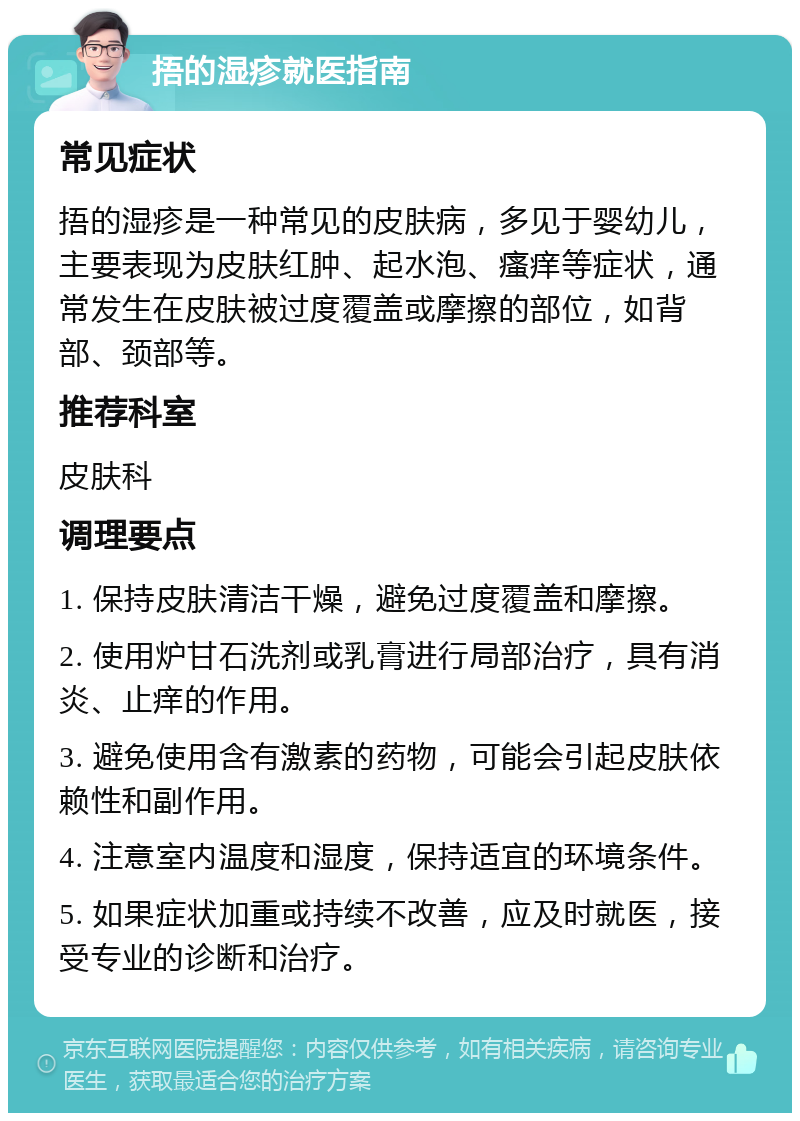 捂的湿疹就医指南 常见症状 捂的湿疹是一种常见的皮肤病，多见于婴幼儿，主要表现为皮肤红肿、起水泡、瘙痒等症状，通常发生在皮肤被过度覆盖或摩擦的部位，如背部、颈部等。 推荐科室 皮肤科 调理要点 1. 保持皮肤清洁干燥，避免过度覆盖和摩擦。 2. 使用炉甘石洗剂或乳膏进行局部治疗，具有消炎、止痒的作用。 3. 避免使用含有激素的药物，可能会引起皮肤依赖性和副作用。 4. 注意室内温度和湿度，保持适宜的环境条件。 5. 如果症状加重或持续不改善，应及时就医，接受专业的诊断和治疗。