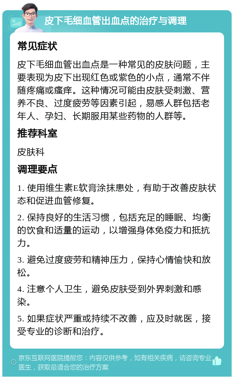 皮下毛细血管出血点的治疗与调理 常见症状 皮下毛细血管出血点是一种常见的皮肤问题，主要表现为皮下出现红色或紫色的小点，通常不伴随疼痛或瘙痒。这种情况可能由皮肤受刺激、营养不良、过度疲劳等因素引起，易感人群包括老年人、孕妇、长期服用某些药物的人群等。 推荐科室 皮肤科 调理要点 1. 使用维生素E软膏涂抹患处，有助于改善皮肤状态和促进血管修复。 2. 保持良好的生活习惯，包括充足的睡眠、均衡的饮食和适量的运动，以增强身体免疫力和抵抗力。 3. 避免过度疲劳和精神压力，保持心情愉快和放松。 4. 注意个人卫生，避免皮肤受到外界刺激和感染。 5. 如果症状严重或持续不改善，应及时就医，接受专业的诊断和治疗。