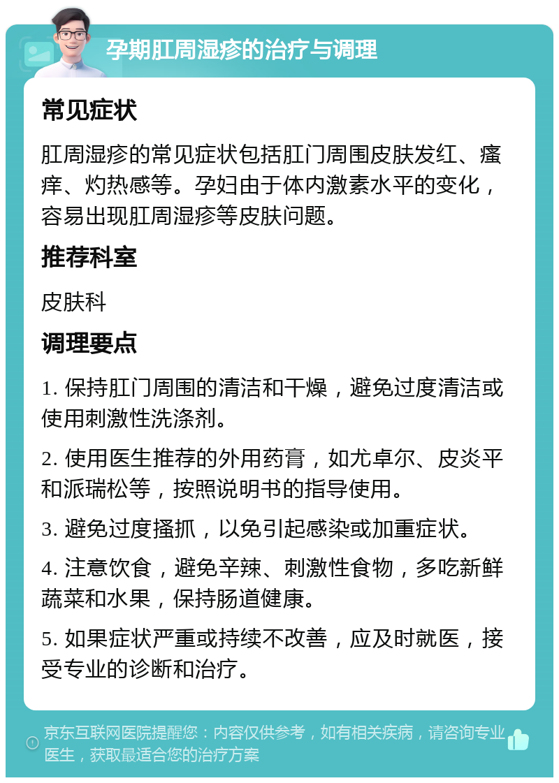 孕期肛周湿疹的治疗与调理 常见症状 肛周湿疹的常见症状包括肛门周围皮肤发红、瘙痒、灼热感等。孕妇由于体内激素水平的变化，容易出现肛周湿疹等皮肤问题。 推荐科室 皮肤科 调理要点 1. 保持肛门周围的清洁和干燥，避免过度清洁或使用刺激性洗涤剂。 2. 使用医生推荐的外用药膏，如尤卓尔、皮炎平和派瑞松等，按照说明书的指导使用。 3. 避免过度搔抓，以免引起感染或加重症状。 4. 注意饮食，避免辛辣、刺激性食物，多吃新鲜蔬菜和水果，保持肠道健康。 5. 如果症状严重或持续不改善，应及时就医，接受专业的诊断和治疗。