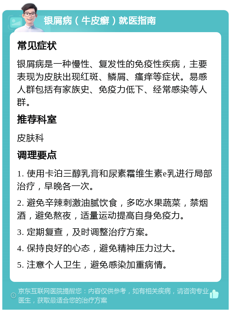 银屑病（牛皮癣）就医指南 常见症状 银屑病是一种慢性、复发性的免疫性疾病，主要表现为皮肤出现红斑、鳞屑、瘙痒等症状。易感人群包括有家族史、免疫力低下、经常感染等人群。 推荐科室 皮肤科 调理要点 1. 使用卡泊三醇乳膏和尿素霜维生素e乳进行局部治疗，早晚各一次。 2. 避免辛辣刺激油腻饮食，多吃水果蔬菜，禁烟酒，避免熬夜，适量运动提高自身免疫力。 3. 定期复查，及时调整治疗方案。 4. 保持良好的心态，避免精神压力过大。 5. 注意个人卫生，避免感染加重病情。