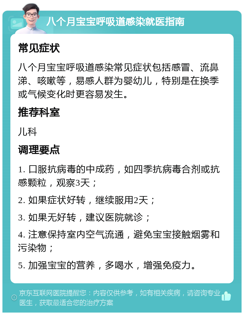 八个月宝宝呼吸道感染就医指南 常见症状 八个月宝宝呼吸道感染常见症状包括感冒、流鼻涕、咳嗽等，易感人群为婴幼儿，特别是在换季或气候变化时更容易发生。 推荐科室 儿科 调理要点 1. 口服抗病毒的中成药，如四季抗病毒合剂或抗感颗粒，观察3天； 2. 如果症状好转，继续服用2天； 3. 如果无好转，建议医院就诊； 4. 注意保持室内空气流通，避免宝宝接触烟雾和污染物； 5. 加强宝宝的营养，多喝水，增强免疫力。