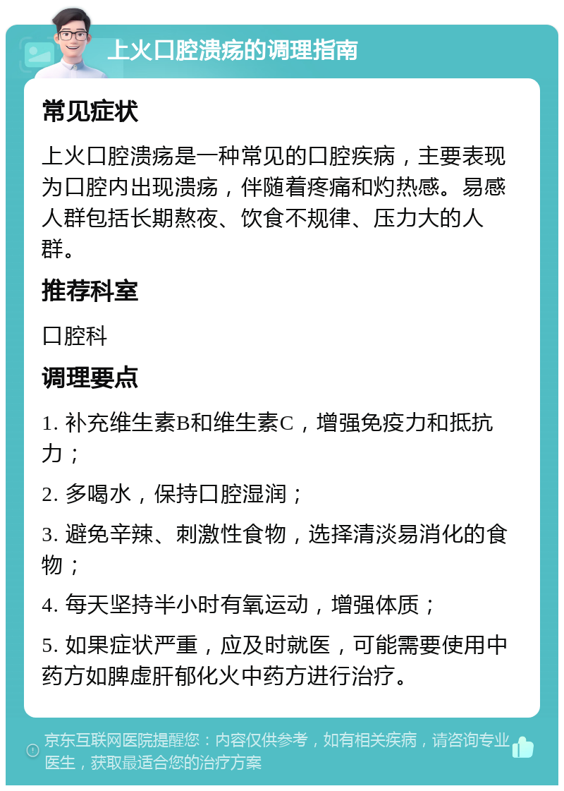 上火口腔溃疡的调理指南 常见症状 上火口腔溃疡是一种常见的口腔疾病，主要表现为口腔内出现溃疡，伴随着疼痛和灼热感。易感人群包括长期熬夜、饮食不规律、压力大的人群。 推荐科室 口腔科 调理要点 1. 补充维生素B和维生素C，增强免疫力和抵抗力； 2. 多喝水，保持口腔湿润； 3. 避免辛辣、刺激性食物，选择清淡易消化的食物； 4. 每天坚持半小时有氧运动，增强体质； 5. 如果症状严重，应及时就医，可能需要使用中药方如脾虚肝郁化火中药方进行治疗。