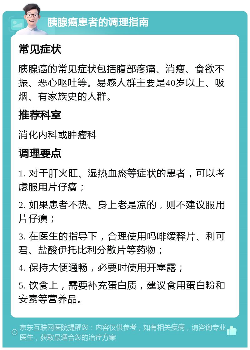 胰腺癌患者的调理指南 常见症状 胰腺癌的常见症状包括腹部疼痛、消瘦、食欲不振、恶心呕吐等。易感人群主要是40岁以上、吸烟、有家族史的人群。 推荐科室 消化内科或肿瘤科 调理要点 1. 对于肝火旺、湿热血瘀等症状的患者，可以考虑服用片仔癀； 2. 如果患者不热、身上老是凉的，则不建议服用片仔癀； 3. 在医生的指导下，合理使用吗啡缓释片、利可君、盐酸伊托比利分散片等药物； 4. 保持大便通畅，必要时使用开塞露； 5. 饮食上，需要补充蛋白质，建议食用蛋白粉和安素等营养品。