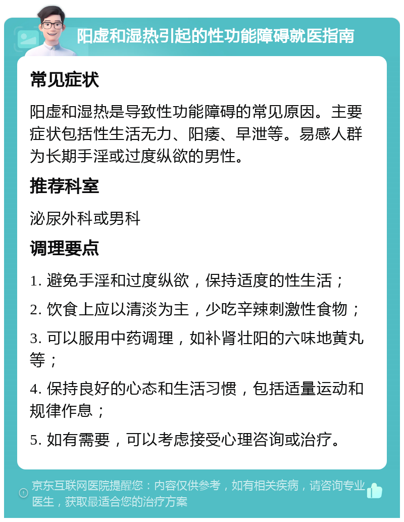 阳虚和湿热引起的性功能障碍就医指南 常见症状 阳虚和湿热是导致性功能障碍的常见原因。主要症状包括性生活无力、阳痿、早泄等。易感人群为长期手淫或过度纵欲的男性。 推荐科室 泌尿外科或男科 调理要点 1. 避免手淫和过度纵欲，保持适度的性生活； 2. 饮食上应以清淡为主，少吃辛辣刺激性食物； 3. 可以服用中药调理，如补肾壮阳的六味地黄丸等； 4. 保持良好的心态和生活习惯，包括适量运动和规律作息； 5. 如有需要，可以考虑接受心理咨询或治疗。