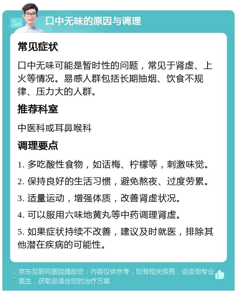 口中无味的原因与调理 常见症状 口中无味可能是暂时性的问题，常见于肾虚、上火等情况。易感人群包括长期抽烟、饮食不规律、压力大的人群。 推荐科室 中医科或耳鼻喉科 调理要点 1. 多吃酸性食物，如话梅、柠檬等，刺激味觉。 2. 保持良好的生活习惯，避免熬夜、过度劳累。 3. 适量运动，增强体质，改善肾虚状况。 4. 可以服用六味地黄丸等中药调理肾虚。 5. 如果症状持续不改善，建议及时就医，排除其他潜在疾病的可能性。