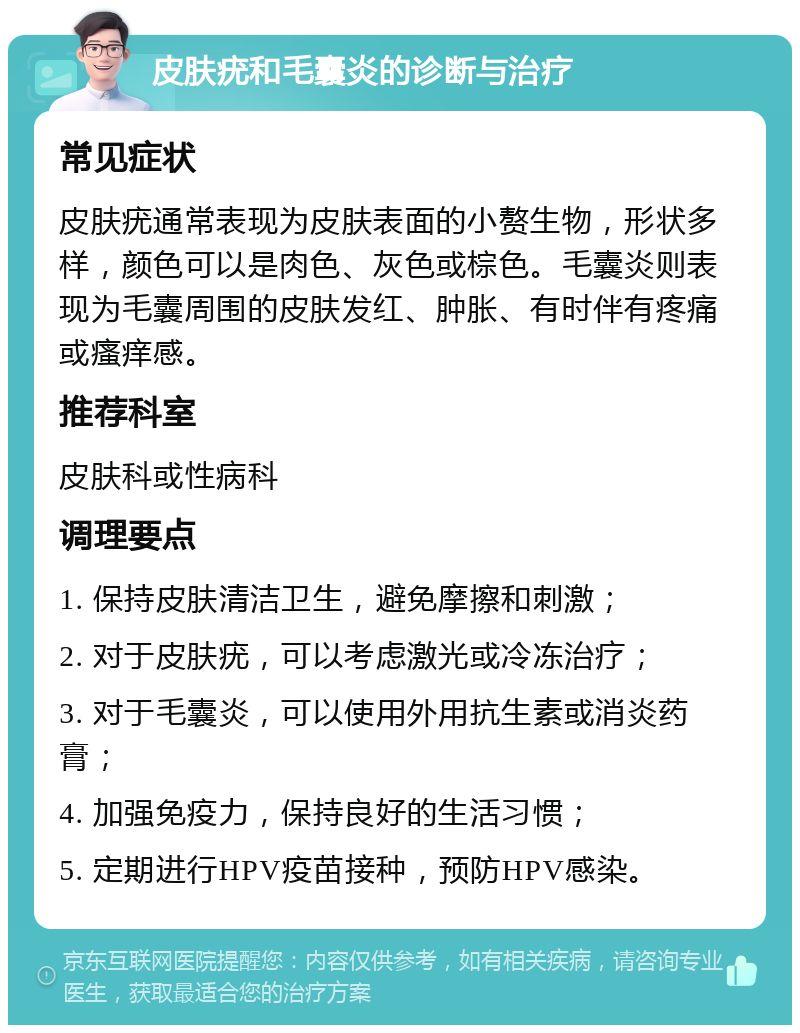 皮肤疣和毛囊炎的诊断与治疗 常见症状 皮肤疣通常表现为皮肤表面的小赘生物，形状多样，颜色可以是肉色、灰色或棕色。毛囊炎则表现为毛囊周围的皮肤发红、肿胀、有时伴有疼痛或瘙痒感。 推荐科室 皮肤科或性病科 调理要点 1. 保持皮肤清洁卫生，避免摩擦和刺激； 2. 对于皮肤疣，可以考虑激光或冷冻治疗； 3. 对于毛囊炎，可以使用外用抗生素或消炎药膏； 4. 加强免疫力，保持良好的生活习惯； 5. 定期进行HPV疫苗接种，预防HPV感染。