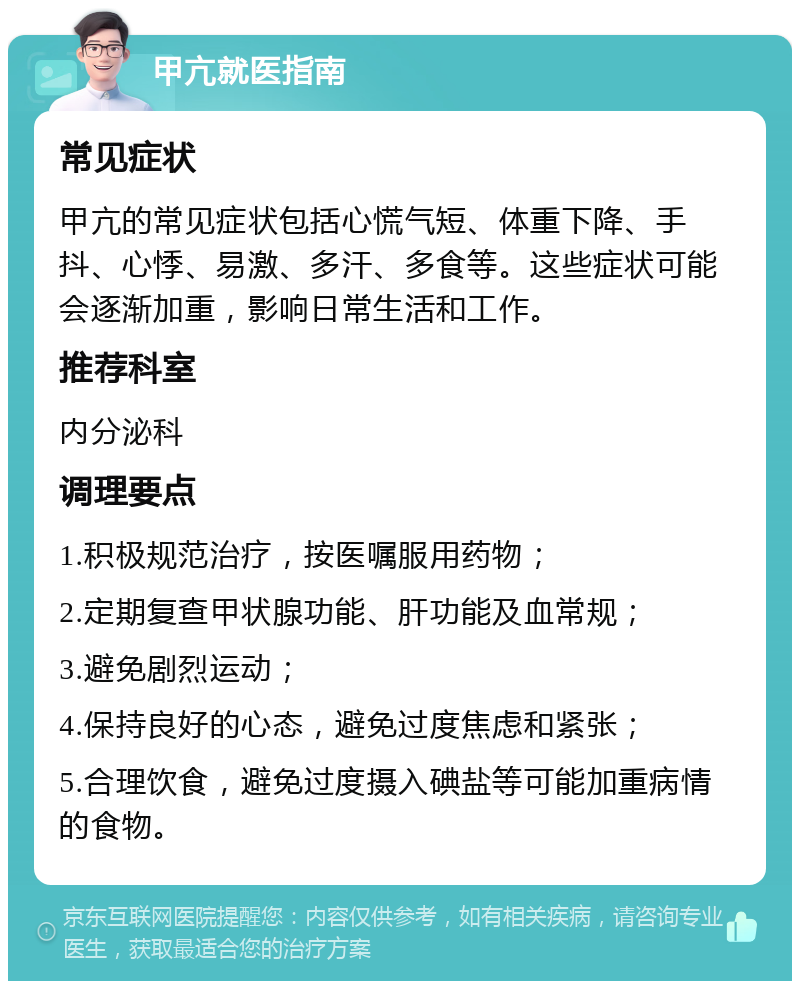 甲亢就医指南 常见症状 甲亢的常见症状包括心慌气短、体重下降、手抖、心悸、易激、多汗、多食等。这些症状可能会逐渐加重，影响日常生活和工作。 推荐科室 内分泌科 调理要点 1.积极规范治疗，按医嘱服用药物； 2.定期复查甲状腺功能、肝功能及血常规； 3.避免剧烈运动； 4.保持良好的心态，避免过度焦虑和紧张； 5.合理饮食，避免过度摄入碘盐等可能加重病情的食物。