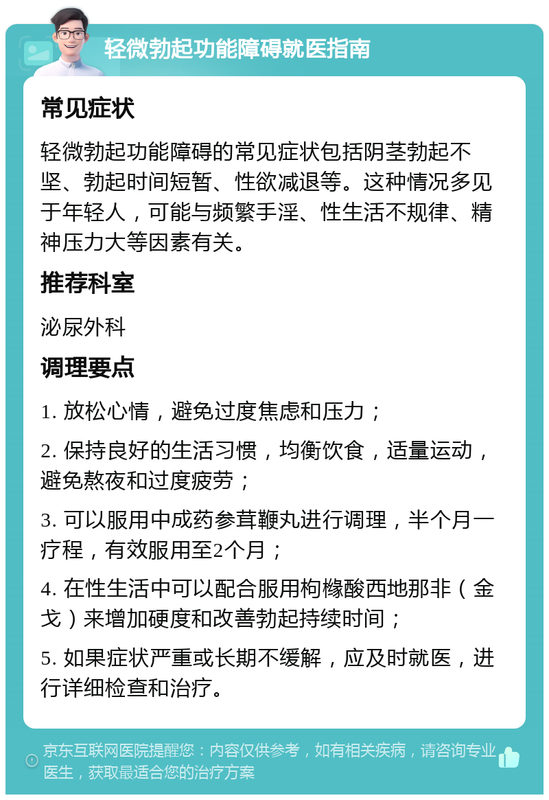 轻微勃起功能障碍就医指南 常见症状 轻微勃起功能障碍的常见症状包括阴茎勃起不坚、勃起时间短暂、性欲减退等。这种情况多见于年轻人，可能与频繁手淫、性生活不规律、精神压力大等因素有关。 推荐科室 泌尿外科 调理要点 1. 放松心情，避免过度焦虑和压力； 2. 保持良好的生活习惯，均衡饮食，适量运动，避免熬夜和过度疲劳； 3. 可以服用中成药参茸鞭丸进行调理，半个月一疗程，有效服用至2个月； 4. 在性生活中可以配合服用枸橼酸西地那非（金戈）来增加硬度和改善勃起持续时间； 5. 如果症状严重或长期不缓解，应及时就医，进行详细检查和治疗。