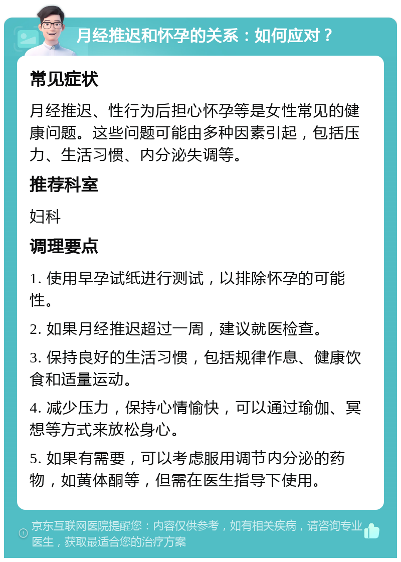 月经推迟和怀孕的关系：如何应对？ 常见症状 月经推迟、性行为后担心怀孕等是女性常见的健康问题。这些问题可能由多种因素引起，包括压力、生活习惯、内分泌失调等。 推荐科室 妇科 调理要点 1. 使用早孕试纸进行测试，以排除怀孕的可能性。 2. 如果月经推迟超过一周，建议就医检查。 3. 保持良好的生活习惯，包括规律作息、健康饮食和适量运动。 4. 减少压力，保持心情愉快，可以通过瑜伽、冥想等方式来放松身心。 5. 如果有需要，可以考虑服用调节内分泌的药物，如黄体酮等，但需在医生指导下使用。