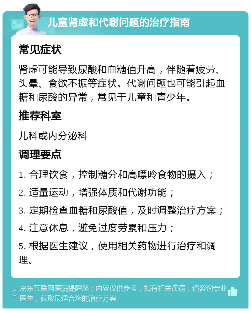 儿童肾虚和代谢问题的治疗指南 常见症状 肾虚可能导致尿酸和血糖值升高，伴随着疲劳、头晕、食欲不振等症状。代谢问题也可能引起血糖和尿酸的异常，常见于儿童和青少年。 推荐科室 儿科或内分泌科 调理要点 1. 合理饮食，控制糖分和高嘌呤食物的摄入； 2. 适量运动，增强体质和代谢功能； 3. 定期检查血糖和尿酸值，及时调整治疗方案； 4. 注意休息，避免过度劳累和压力； 5. 根据医生建议，使用相关药物进行治疗和调理。