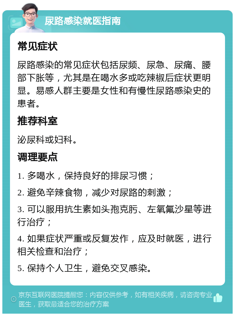 尿路感染就医指南 常见症状 尿路感染的常见症状包括尿频、尿急、尿痛、腰部下胀等，尤其是在喝水多或吃辣椒后症状更明显。易感人群主要是女性和有慢性尿路感染史的患者。 推荐科室 泌尿科或妇科。 调理要点 1. 多喝水，保持良好的排尿习惯； 2. 避免辛辣食物，减少对尿路的刺激； 3. 可以服用抗生素如头孢克肟、左氧氟沙星等进行治疗； 4. 如果症状严重或反复发作，应及时就医，进行相关检查和治疗； 5. 保持个人卫生，避免交叉感染。