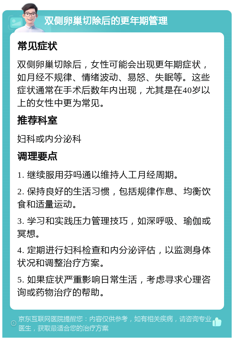 双侧卵巢切除后的更年期管理 常见症状 双侧卵巢切除后，女性可能会出现更年期症状，如月经不规律、情绪波动、易怒、失眠等。这些症状通常在手术后数年内出现，尤其是在40岁以上的女性中更为常见。 推荐科室 妇科或内分泌科 调理要点 1. 继续服用芬吗通以维持人工月经周期。 2. 保持良好的生活习惯，包括规律作息、均衡饮食和适量运动。 3. 学习和实践压力管理技巧，如深呼吸、瑜伽或冥想。 4. 定期进行妇科检查和内分泌评估，以监测身体状况和调整治疗方案。 5. 如果症状严重影响日常生活，考虑寻求心理咨询或药物治疗的帮助。