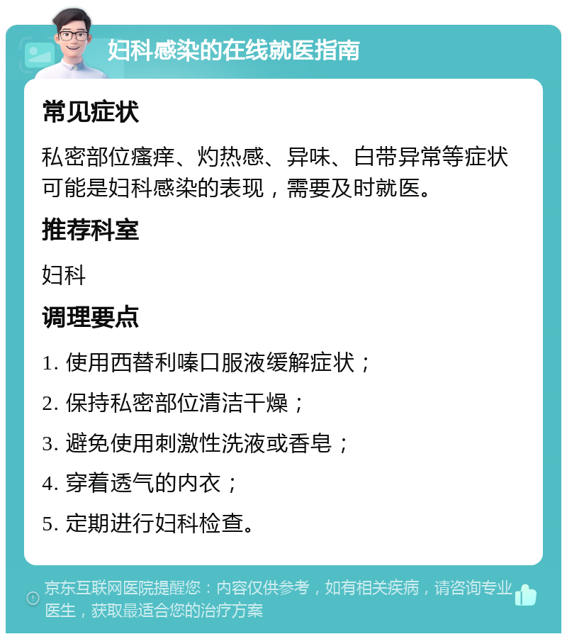 妇科感染的在线就医指南 常见症状 私密部位瘙痒、灼热感、异味、白带异常等症状可能是妇科感染的表现，需要及时就医。 推荐科室 妇科 调理要点 1. 使用西替利嗪口服液缓解症状； 2. 保持私密部位清洁干燥； 3. 避免使用刺激性洗液或香皂； 4. 穿着透气的内衣； 5. 定期进行妇科检查。