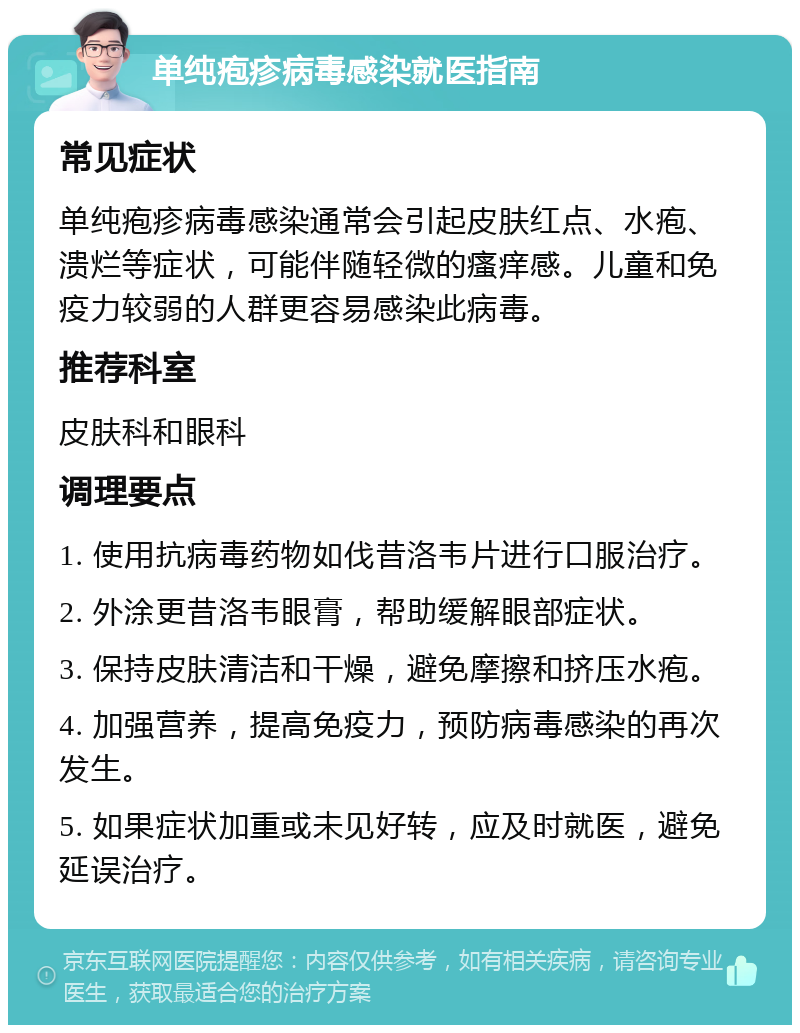 单纯疱疹病毒感染就医指南 常见症状 单纯疱疹病毒感染通常会引起皮肤红点、水疱、溃烂等症状，可能伴随轻微的瘙痒感。儿童和免疫力较弱的人群更容易感染此病毒。 推荐科室 皮肤科和眼科 调理要点 1. 使用抗病毒药物如伐昔洛韦片进行口服治疗。 2. 外涂更昔洛韦眼膏，帮助缓解眼部症状。 3. 保持皮肤清洁和干燥，避免摩擦和挤压水疱。 4. 加强营养，提高免疫力，预防病毒感染的再次发生。 5. 如果症状加重或未见好转，应及时就医，避免延误治疗。