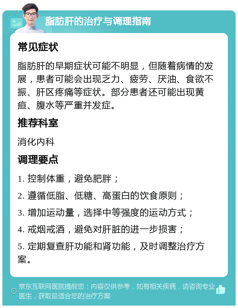 脂肪肝的治疗与调理指南 常见症状 脂肪肝的早期症状可能不明显，但随着病情的发展，患者可能会出现乏力、疲劳、厌油、食欲不振、肝区疼痛等症状。部分患者还可能出现黄疸、腹水等严重并发症。 推荐科室 消化内科 调理要点 1. 控制体重，避免肥胖； 2. 遵循低脂、低糖、高蛋白的饮食原则； 3. 增加运动量，选择中等强度的运动方式； 4. 戒烟戒酒，避免对肝脏的进一步损害； 5. 定期复查肝功能和肾功能，及时调整治疗方案。