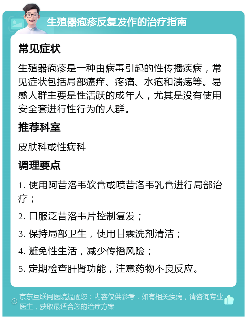 生殖器疱疹反复发作的治疗指南 常见症状 生殖器疱疹是一种由病毒引起的性传播疾病，常见症状包括局部瘙痒、疼痛、水疱和溃疡等。易感人群主要是性活跃的成年人，尤其是没有使用安全套进行性行为的人群。 推荐科室 皮肤科或性病科 调理要点 1. 使用阿昔洛韦软膏或喷昔洛韦乳膏进行局部治疗； 2. 口服泛昔洛韦片控制复发； 3. 保持局部卫生，使用甘霖洗剂清洁； 4. 避免性生活，减少传播风险； 5. 定期检查肝肾功能，注意药物不良反应。