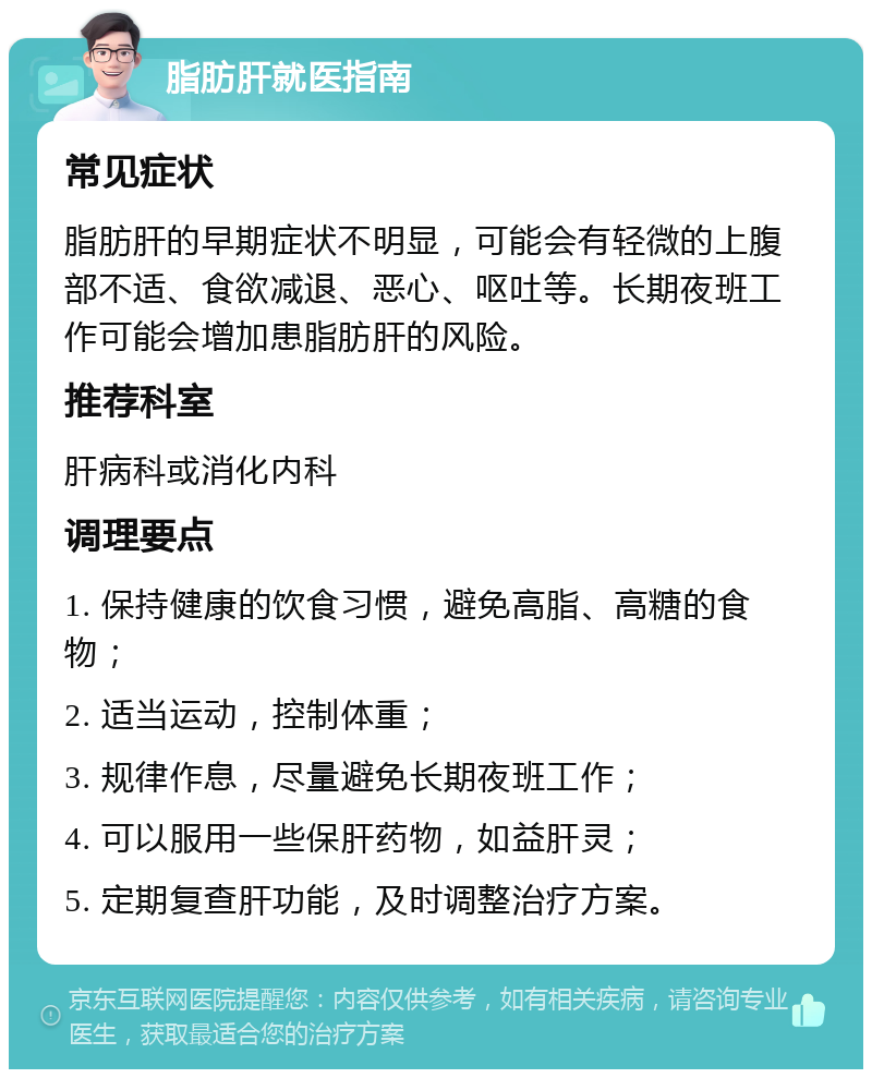 脂肪肝就医指南 常见症状 脂肪肝的早期症状不明显，可能会有轻微的上腹部不适、食欲减退、恶心、呕吐等。长期夜班工作可能会增加患脂肪肝的风险。 推荐科室 肝病科或消化内科 调理要点 1. 保持健康的饮食习惯，避免高脂、高糖的食物； 2. 适当运动，控制体重； 3. 规律作息，尽量避免长期夜班工作； 4. 可以服用一些保肝药物，如益肝灵； 5. 定期复查肝功能，及时调整治疗方案。