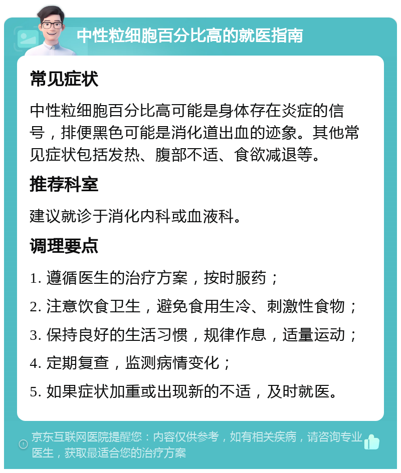 中性粒细胞百分比高的就医指南 常见症状 中性粒细胞百分比高可能是身体存在炎症的信号，排便黑色可能是消化道出血的迹象。其他常见症状包括发热、腹部不适、食欲减退等。 推荐科室 建议就诊于消化内科或血液科。 调理要点 1. 遵循医生的治疗方案，按时服药； 2. 注意饮食卫生，避免食用生冷、刺激性食物； 3. 保持良好的生活习惯，规律作息，适量运动； 4. 定期复查，监测病情变化； 5. 如果症状加重或出现新的不适，及时就医。