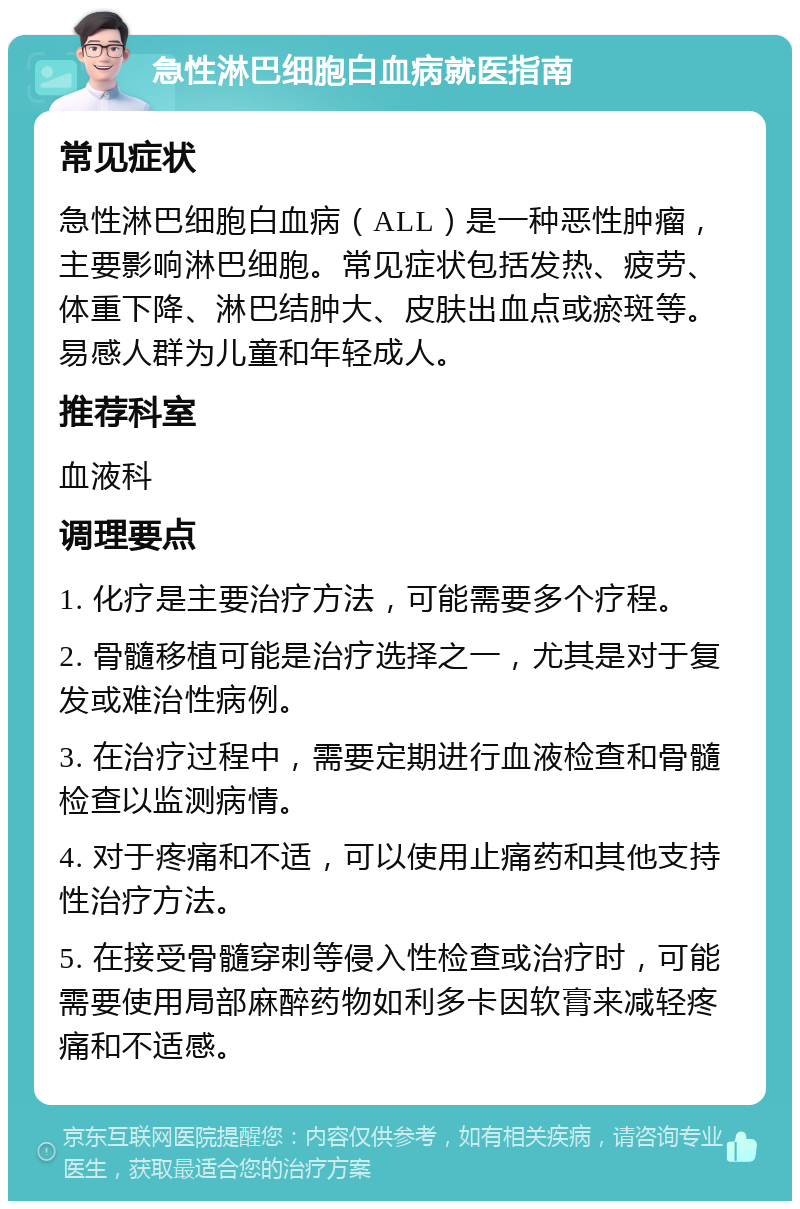 急性淋巴细胞白血病就医指南 常见症状 急性淋巴细胞白血病（ALL）是一种恶性肿瘤，主要影响淋巴细胞。常见症状包括发热、疲劳、体重下降、淋巴结肿大、皮肤出血点或瘀斑等。易感人群为儿童和年轻成人。 推荐科室 血液科 调理要点 1. 化疗是主要治疗方法，可能需要多个疗程。 2. 骨髓移植可能是治疗选择之一，尤其是对于复发或难治性病例。 3. 在治疗过程中，需要定期进行血液检查和骨髓检查以监测病情。 4. 对于疼痛和不适，可以使用止痛药和其他支持性治疗方法。 5. 在接受骨髓穿刺等侵入性检查或治疗时，可能需要使用局部麻醉药物如利多卡因软膏来减轻疼痛和不适感。