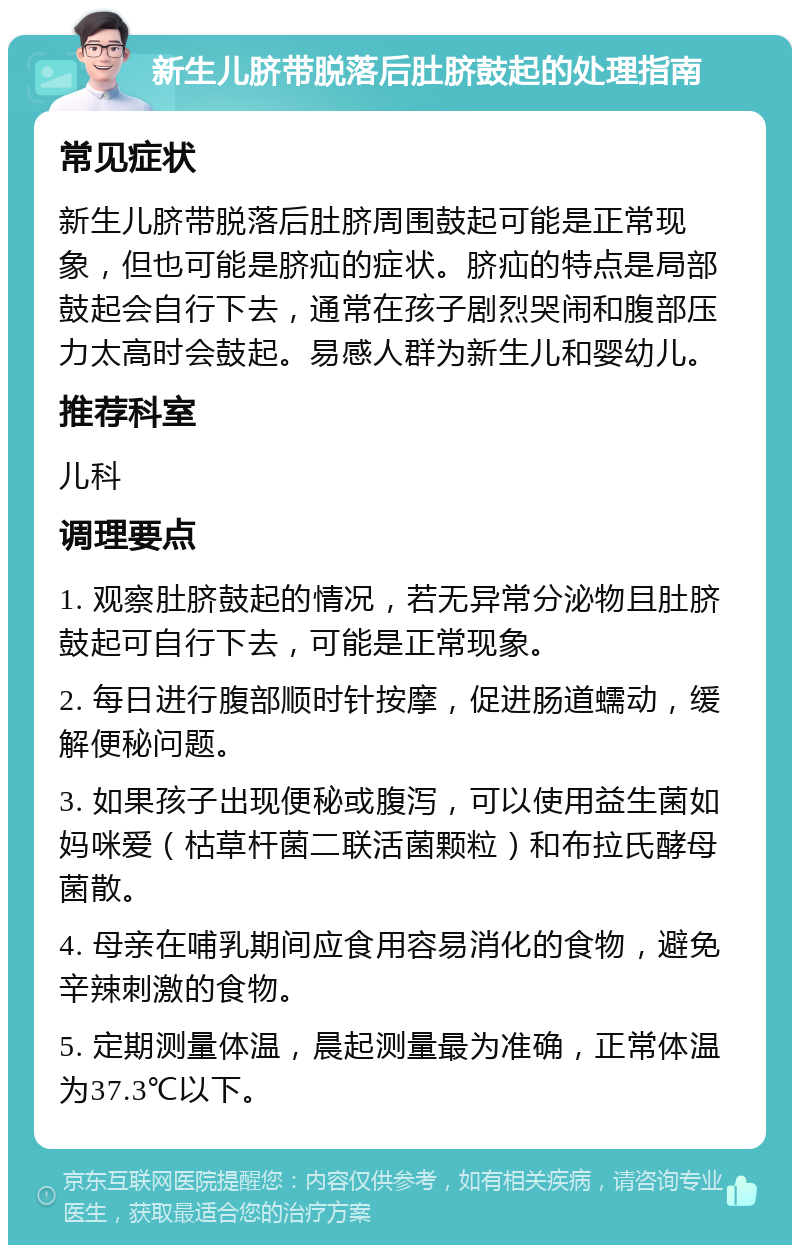 新生儿脐带脱落后肚脐鼓起的处理指南 常见症状 新生儿脐带脱落后肚脐周围鼓起可能是正常现象，但也可能是脐疝的症状。脐疝的特点是局部鼓起会自行下去，通常在孩子剧烈哭闹和腹部压力太高时会鼓起。易感人群为新生儿和婴幼儿。 推荐科室 儿科 调理要点 1. 观察肚脐鼓起的情况，若无异常分泌物且肚脐鼓起可自行下去，可能是正常现象。 2. 每日进行腹部顺时针按摩，促进肠道蠕动，缓解便秘问题。 3. 如果孩子出现便秘或腹泻，可以使用益生菌如妈咪爱（枯草杆菌二联活菌颗粒）和布拉氏酵母菌散。 4. 母亲在哺乳期间应食用容易消化的食物，避免辛辣刺激的食物。 5. 定期测量体温，晨起测量最为准确，正常体温为37.3℃以下。