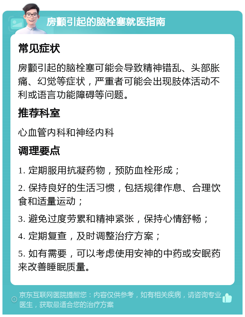 房颤引起的脑栓塞就医指南 常见症状 房颤引起的脑栓塞可能会导致精神错乱、头部胀痛、幻觉等症状，严重者可能会出现肢体活动不利或语言功能障碍等问题。 推荐科室 心血管内科和神经内科 调理要点 1. 定期服用抗凝药物，预防血栓形成； 2. 保持良好的生活习惯，包括规律作息、合理饮食和适量运动； 3. 避免过度劳累和精神紧张，保持心情舒畅； 4. 定期复查，及时调整治疗方案； 5. 如有需要，可以考虑使用安神的中药或安眠药来改善睡眠质量。