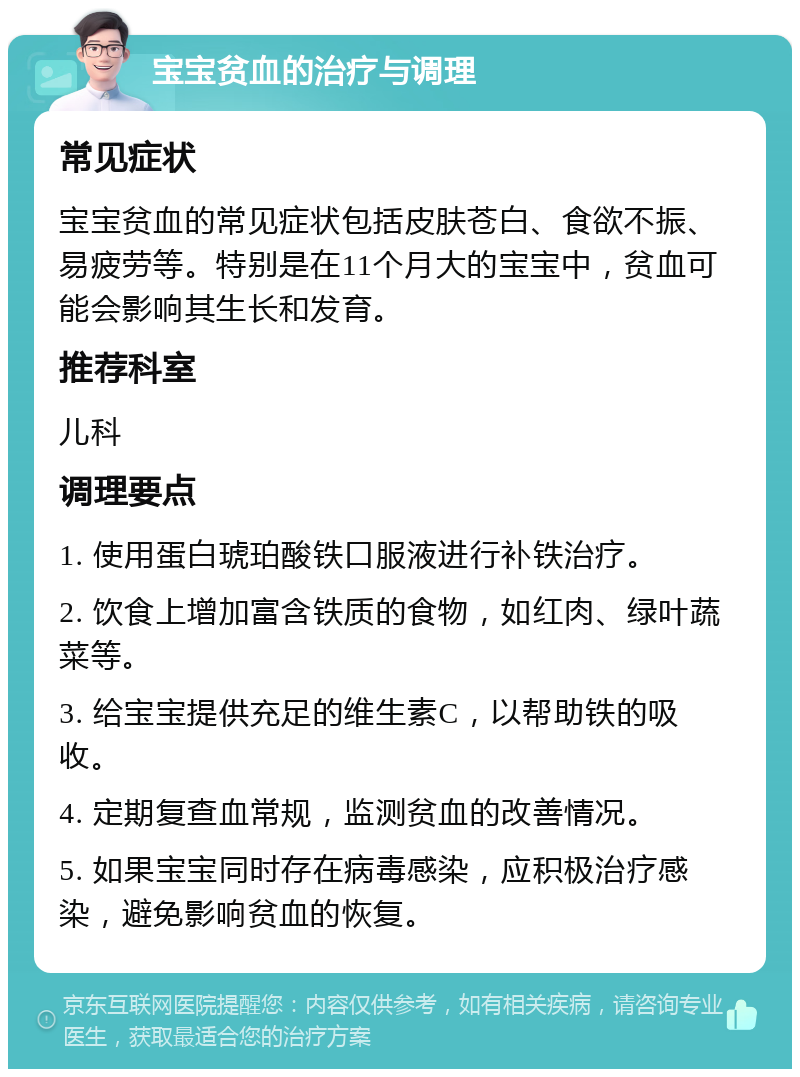 宝宝贫血的治疗与调理 常见症状 宝宝贫血的常见症状包括皮肤苍白、食欲不振、易疲劳等。特别是在11个月大的宝宝中，贫血可能会影响其生长和发育。 推荐科室 儿科 调理要点 1. 使用蛋白琥珀酸铁口服液进行补铁治疗。 2. 饮食上增加富含铁质的食物，如红肉、绿叶蔬菜等。 3. 给宝宝提供充足的维生素C，以帮助铁的吸收。 4. 定期复查血常规，监测贫血的改善情况。 5. 如果宝宝同时存在病毒感染，应积极治疗感染，避免影响贫血的恢复。