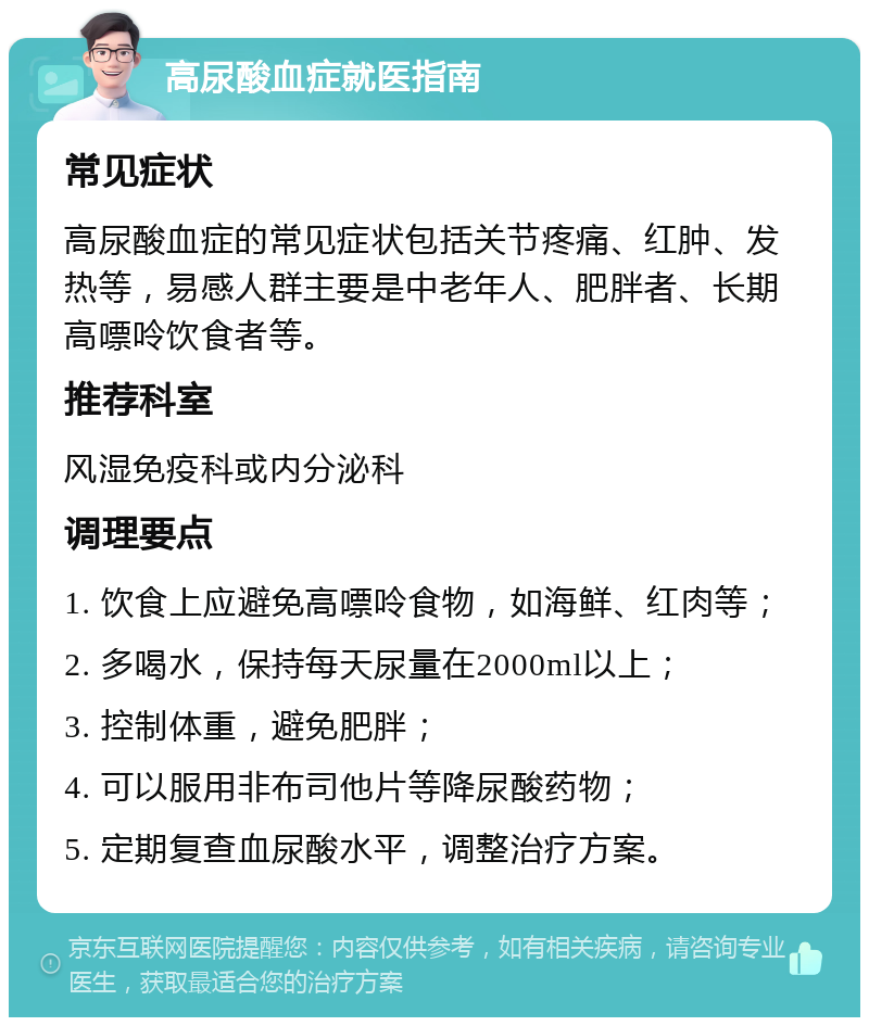 高尿酸血症就医指南 常见症状 高尿酸血症的常见症状包括关节疼痛、红肿、发热等，易感人群主要是中老年人、肥胖者、长期高嘌呤饮食者等。 推荐科室 风湿免疫科或内分泌科 调理要点 1. 饮食上应避免高嘌呤食物，如海鲜、红肉等； 2. 多喝水，保持每天尿量在2000ml以上； 3. 控制体重，避免肥胖； 4. 可以服用非布司他片等降尿酸药物； 5. 定期复查血尿酸水平，调整治疗方案。