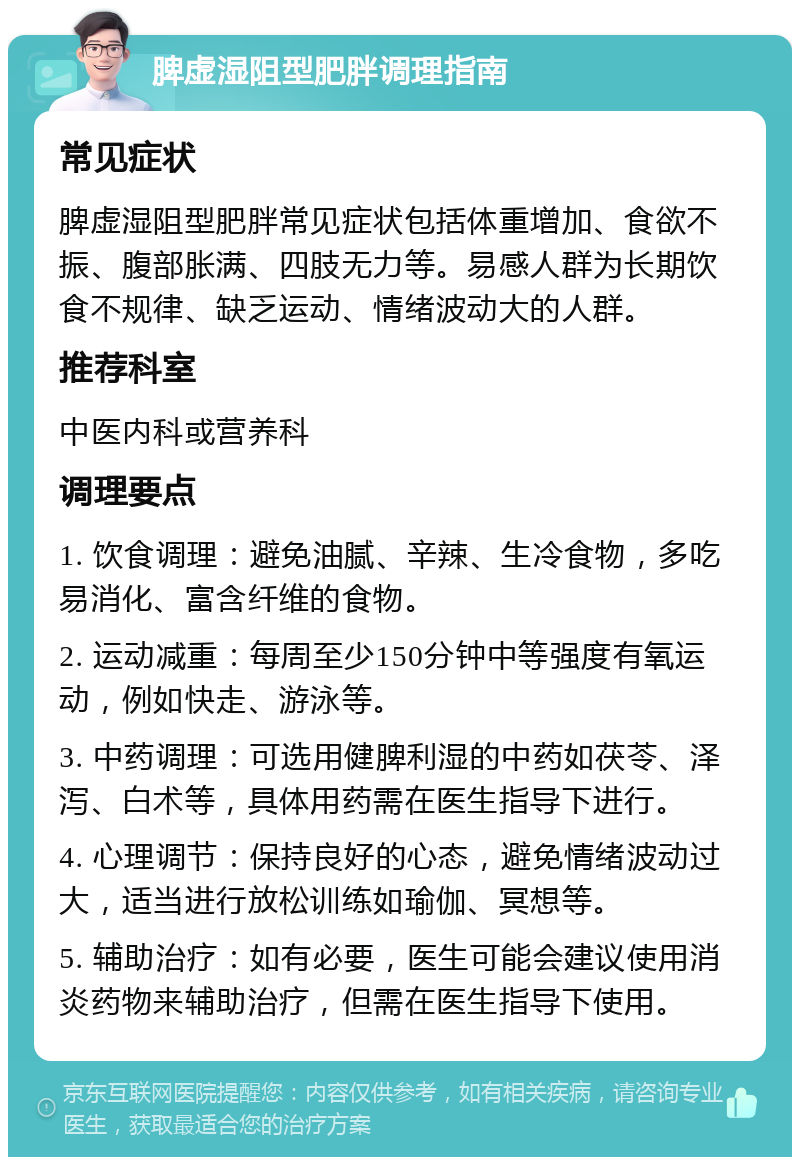 脾虚湿阻型肥胖调理指南 常见症状 脾虚湿阻型肥胖常见症状包括体重增加、食欲不振、腹部胀满、四肢无力等。易感人群为长期饮食不规律、缺乏运动、情绪波动大的人群。 推荐科室 中医内科或营养科 调理要点 1. 饮食调理：避免油腻、辛辣、生冷食物，多吃易消化、富含纤维的食物。 2. 运动减重：每周至少150分钟中等强度有氧运动，例如快走、游泳等。 3. 中药调理：可选用健脾利湿的中药如茯苓、泽泻、白术等，具体用药需在医生指导下进行。 4. 心理调节：保持良好的心态，避免情绪波动过大，适当进行放松训练如瑜伽、冥想等。 5. 辅助治疗：如有必要，医生可能会建议使用消炎药物来辅助治疗，但需在医生指导下使用。