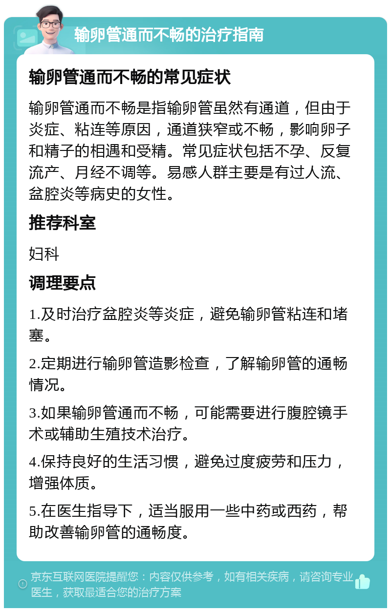 输卵管通而不畅的治疗指南 输卵管通而不畅的常见症状 输卵管通而不畅是指输卵管虽然有通道，但由于炎症、粘连等原因，通道狭窄或不畅，影响卵子和精子的相遇和受精。常见症状包括不孕、反复流产、月经不调等。易感人群主要是有过人流、盆腔炎等病史的女性。 推荐科室 妇科 调理要点 1.及时治疗盆腔炎等炎症，避免输卵管粘连和堵塞。 2.定期进行输卵管造影检查，了解输卵管的通畅情况。 3.如果输卵管通而不畅，可能需要进行腹腔镜手术或辅助生殖技术治疗。 4.保持良好的生活习惯，避免过度疲劳和压力，增强体质。 5.在医生指导下，适当服用一些中药或西药，帮助改善输卵管的通畅度。