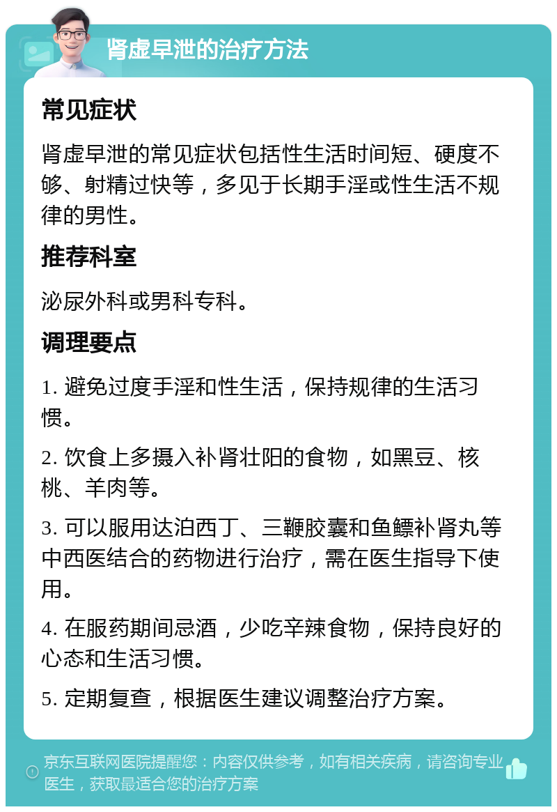 肾虚早泄的治疗方法 常见症状 肾虚早泄的常见症状包括性生活时间短、硬度不够、射精过快等，多见于长期手淫或性生活不规律的男性。 推荐科室 泌尿外科或男科专科。 调理要点 1. 避免过度手淫和性生活，保持规律的生活习惯。 2. 饮食上多摄入补肾壮阳的食物，如黑豆、核桃、羊肉等。 3. 可以服用达泊西丁、三鞭胶囊和鱼鳔补肾丸等中西医结合的药物进行治疗，需在医生指导下使用。 4. 在服药期间忌酒，少吃辛辣食物，保持良好的心态和生活习惯。 5. 定期复查，根据医生建议调整治疗方案。