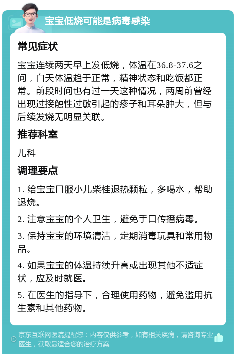 宝宝低烧可能是病毒感染 常见症状 宝宝连续两天早上发低烧，体温在36.8-37.6之间，白天体温趋于正常，精神状态和吃饭都正常。前段时间也有过一天这种情况，两周前曾经出现过接触性过敏引起的疹子和耳朵肿大，但与后续发烧无明显关联。 推荐科室 儿科 调理要点 1. 给宝宝口服小儿柴桂退热颗粒，多喝水，帮助退烧。 2. 注意宝宝的个人卫生，避免手口传播病毒。 3. 保持宝宝的环境清洁，定期消毒玩具和常用物品。 4. 如果宝宝的体温持续升高或出现其他不适症状，应及时就医。 5. 在医生的指导下，合理使用药物，避免滥用抗生素和其他药物。