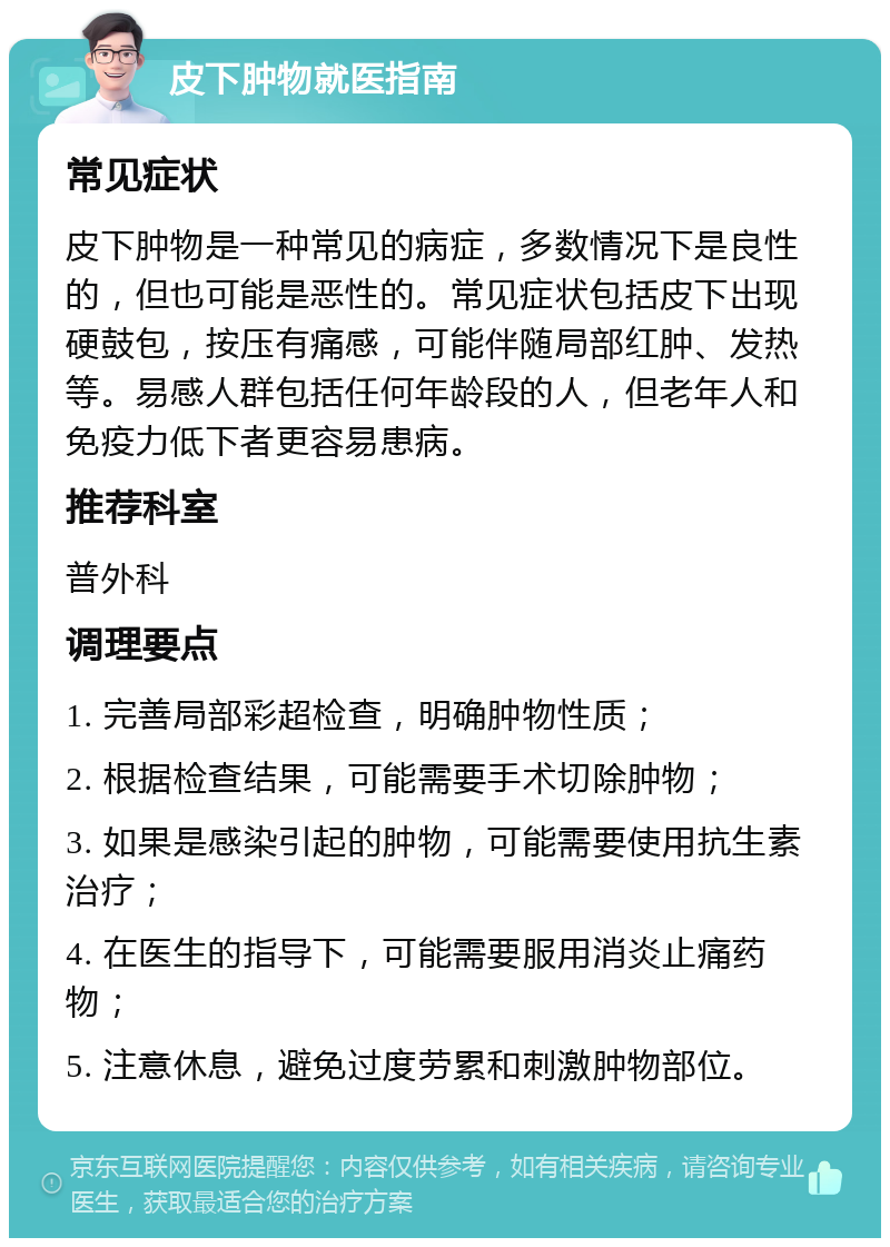 皮下肿物就医指南 常见症状 皮下肿物是一种常见的病症，多数情况下是良性的，但也可能是恶性的。常见症状包括皮下出现硬鼓包，按压有痛感，可能伴随局部红肿、发热等。易感人群包括任何年龄段的人，但老年人和免疫力低下者更容易患病。 推荐科室 普外科 调理要点 1. 完善局部彩超检查，明确肿物性质； 2. 根据检查结果，可能需要手术切除肿物； 3. 如果是感染引起的肿物，可能需要使用抗生素治疗； 4. 在医生的指导下，可能需要服用消炎止痛药物； 5. 注意休息，避免过度劳累和刺激肿物部位。