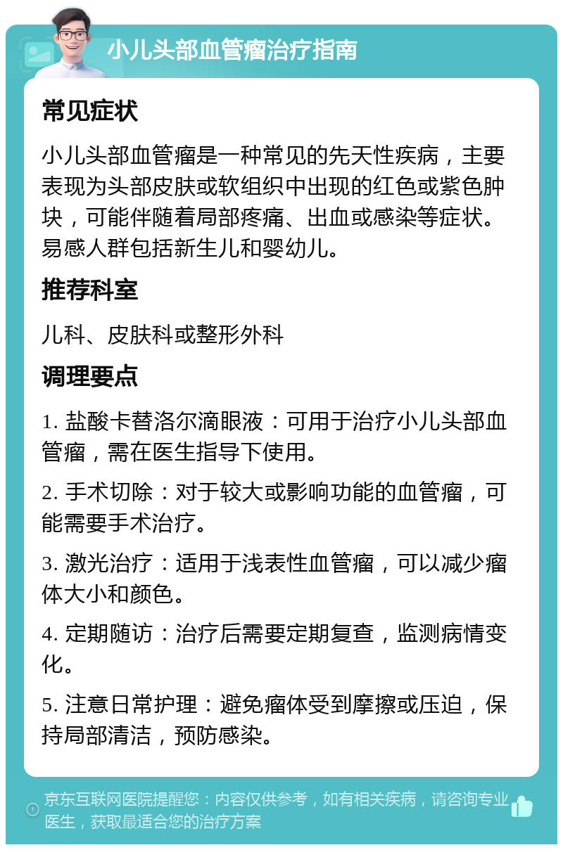 小儿头部血管瘤治疗指南 常见症状 小儿头部血管瘤是一种常见的先天性疾病，主要表现为头部皮肤或软组织中出现的红色或紫色肿块，可能伴随着局部疼痛、出血或感染等症状。易感人群包括新生儿和婴幼儿。 推荐科室 儿科、皮肤科或整形外科 调理要点 1. 盐酸卡替洛尔滴眼液：可用于治疗小儿头部血管瘤，需在医生指导下使用。 2. 手术切除：对于较大或影响功能的血管瘤，可能需要手术治疗。 3. 激光治疗：适用于浅表性血管瘤，可以减少瘤体大小和颜色。 4. 定期随访：治疗后需要定期复查，监测病情变化。 5. 注意日常护理：避免瘤体受到摩擦或压迫，保持局部清洁，预防感染。