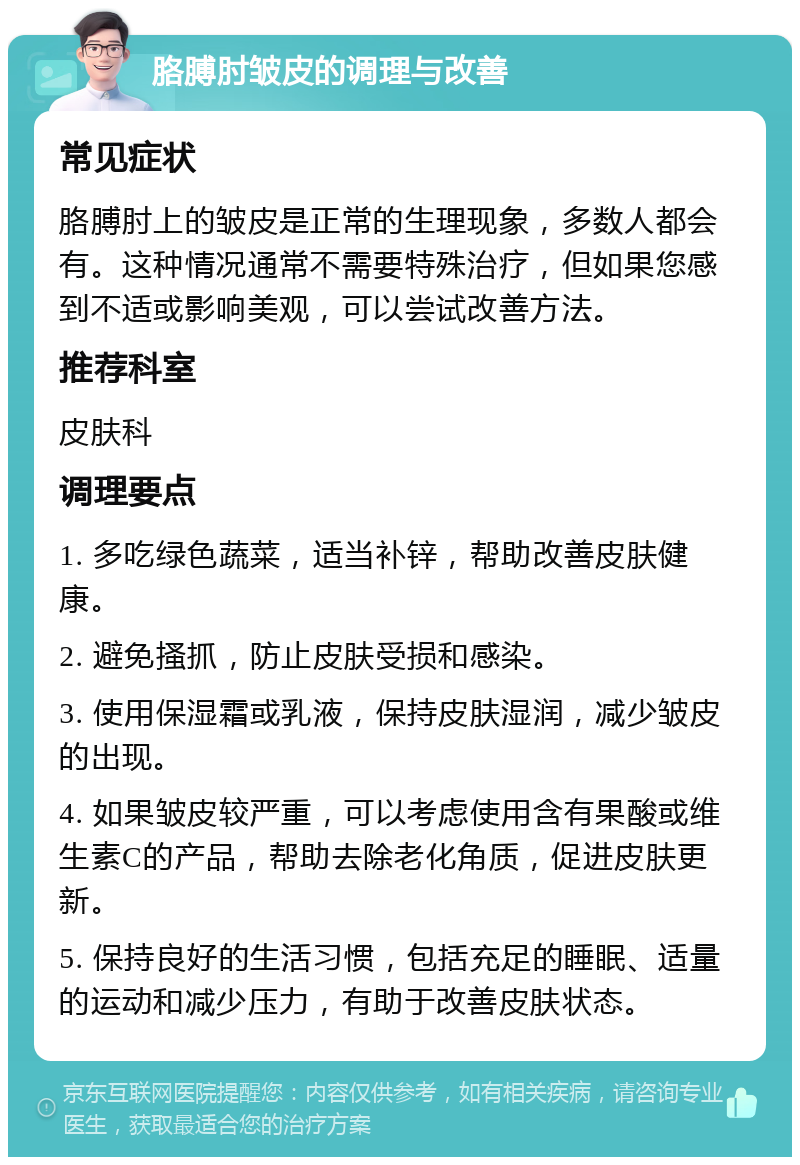 胳膊肘皱皮的调理与改善 常见症状 胳膊肘上的皱皮是正常的生理现象，多数人都会有。这种情况通常不需要特殊治疗，但如果您感到不适或影响美观，可以尝试改善方法。 推荐科室 皮肤科 调理要点 1. 多吃绿色蔬菜，适当补锌，帮助改善皮肤健康。 2. 避免搔抓，防止皮肤受损和感染。 3. 使用保湿霜或乳液，保持皮肤湿润，减少皱皮的出现。 4. 如果皱皮较严重，可以考虑使用含有果酸或维生素C的产品，帮助去除老化角质，促进皮肤更新。 5. 保持良好的生活习惯，包括充足的睡眠、适量的运动和减少压力，有助于改善皮肤状态。