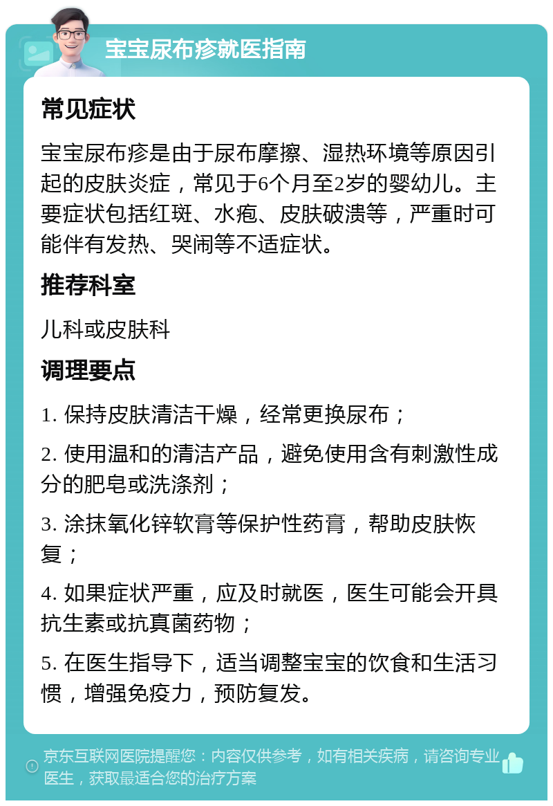 宝宝尿布疹就医指南 常见症状 宝宝尿布疹是由于尿布摩擦、湿热环境等原因引起的皮肤炎症，常见于6个月至2岁的婴幼儿。主要症状包括红斑、水疱、皮肤破溃等，严重时可能伴有发热、哭闹等不适症状。 推荐科室 儿科或皮肤科 调理要点 1. 保持皮肤清洁干燥，经常更换尿布； 2. 使用温和的清洁产品，避免使用含有刺激性成分的肥皂或洗涤剂； 3. 涂抹氧化锌软膏等保护性药膏，帮助皮肤恢复； 4. 如果症状严重，应及时就医，医生可能会开具抗生素或抗真菌药物； 5. 在医生指导下，适当调整宝宝的饮食和生活习惯，增强免疫力，预防复发。